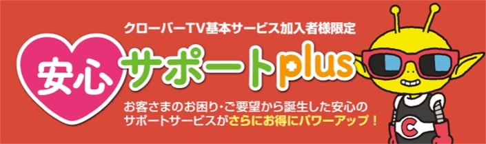 クローバーTV基本サービス加入者様限定 安心サポートplus お客さまのお困り・ご要望から誕生した安心のサポートサービスがさらにお得にパワーアップ！