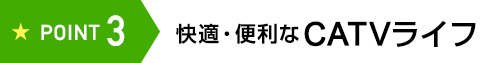 POINT3 快適・便利な CATVライフ