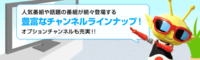 人気番組や話題の番組が続々登場する「豊富なチャンネルラインナップ！」オプションチャンネルも充実!!
