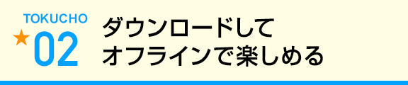 ダウンロードしてオフラインで楽しめる
